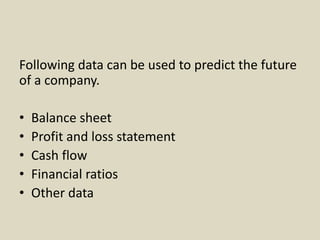 Following data can be used to predict the future
of a company.
• Balance sheet
• Profit and loss statement
• Cash flow
• Financial ratios
• Other data
 