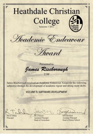 iii* i
H:]
Heathdale Christiarr
College
Semester l20ll
Presented to
11W
Assistant Principal
Head of Senior School
James Riseborough received an Academic Endeavour Award for the following
subject(s) through the development of academic rigour and strong study skills:
VCEUNIT 5: 9OFTWARE DEYEL0PMENT
TMr R Tibben
Principal
r J Nelson ID Pollard
Assistant Principal
Head of Curriculum
*#
 