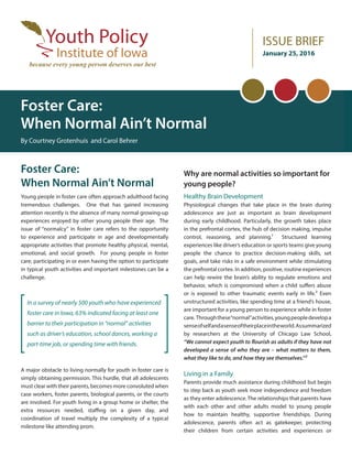 ISSUE BRIEF
January 25, 2016
Foster Care:
When Normal Ain’t Normal
By Courtney Grotenhuis and Carol Behrer
Foster Care:
When Normal Ain’t Normal
Young people in foster care often approach adulthood facing
tremendous challenges. One that has gained increasing
attention recently is the absence of many normal growing-up
experiences enjoyed by other young people their age. The
issue of “normalcy” in foster care refers to the opportunity
to experience and participate in age and developmentally
appropriate activities that promote healthy physical, mental,
emotional, and social growth. For young people in foster
care, participating in or even having the option to participate
in typical youth activities and important milestones can be a
challenge.
A major obstacle to living normally for youth in foster care is
simply obtaining permission. This hurdle, that all adolescents
must clear with their parents, becomes more convoluted when
case workers, foster parents, biological parents, or the courts
are involved. For youth living in a group home or shelter, the
extra resources needed, staffing on a given day, and
coordination of travel multiply the complexity of a typical
milestone like attending prom.
Why are normal activities so important for
young people?
Healthy Brain Development
Physiological changes that take place in the brain during
adolescence are just as important as brain development
during early childhood. Particularly, the growth takes place
in the prefrontal cortex, the hub of decision making, impulse
control, reasoning, and planning.1 Structured learning
experiences like driver’s education or sports teams give young
people the chance to practice decision-making skills, set
goals, and take risks in a safe environment while stimulating
the prefrontal cortex. In addition, positive, routine experiences
can help rewire the brain’s ability to regulate emotions and
behavior, which is compromised when a child suffers abuse
or is exposed to other traumatic events early in life.2 Even
unstructured activities, like spending time at a friend’s house,
are important for a young person to experience while in foster
care. Throughthese“normal”activities,youngpeopledevelopa
senseofselfandasenseoftheirplaceintheworld.Assummarized
by researchers at the University of Chicago Law School,
“We cannot expect youth to flourish as adults if they have not
developed a sense of who they are – what matters to them,
what they like to do, and how they see themselves.”3
Living in a Family
Parents provide much assistance during childhood but begin
to step back as youth seek more independence and freedom
as they enter adolescence. The relationships that parents have
with each other and other adults model to young people
how to maintain healthy, supportive friendships. During
adolescence, parents often act as gatekeeper, protecting
their children from certain activities and experiences or
In a survey of nearly 500 youth who have experienced
foster care in Iowa, 63% indicated facing at least one
barrier to their participation in “normal” activities
such as driver’s education, school dances, working a
part-time job, or spending time with friends.
 