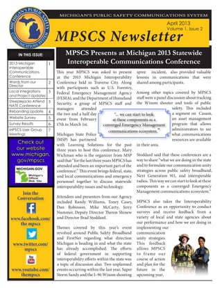 MPSCS Presents at Michigan 2013 Statewide
Interoperable Communications Conference
MPSCS Newsletter
IN THIS ISSUE:IN THIS ISSUE:
2013 Michigan
Interoperable
Communications
Conference
1
Words from our
Director
2
Local Integrations
and Project Updates
3
Steeplejacks Attend
NATE Conference
3
Rebanding Update 4
Website Survey 5
Survey Results 6
MPSCS User Group
Meetings
7
April 2013
Volume 1, Issue 2
This year MPSCS was asked to present
at the 2013 Michigan Interoperability
Conference held in Traverse City. Along
with participants such as U.S. Forestry,
Federal Emergency Management Agency
(FEMA), and the Department of Homeland
Security, a group of MPSCS staff and
managers attended
the two and a half day
event from February
17th to March 1st.
Michigan State Police
(MSP) has partnered
with Learning Solutions for the past
three years to host this conference. Mary
Wichman who is the organizer from MSP
saidthat“forthelastthreeyearsMPSCShas
attended and been an important part of the
conference.” This event brings federal, state,
and local communications and emergency
personnel together to discuss statewide
interoperability issues and technology.
Attendees and presenters from our Agency
included Randy Williams, Toney Casey,
Dan Robinson, Mike McCarty, Jerry
Nummer, Deputy Director Theron Shinew
and Director Brad Stoddard.
Themes covered by this year’s event
revolved around Public Safety Broadband
and FirstNet regarding what direction
Michigan is heading in and what the state
has already accomplished. The efforts
of federal government in supporting
interoperability efforts within the state was
a topic of discussion also. Two unplanned
events occurring within the last year, Super
Storm Sandy and the I–96 Wixom shooting
spree incident, also provided valuable
lessons in communications that were
shared among participants.
Among other topics covered by MPSCS
staff were a panel discussion about tracking
the Wixom shooter and tools of public
safety. This included
a segment on Casam,
an asset management
program that allows
administrators to see
what communications
resources are available
in their area.
Stoddard said that these conferences are a
way to share “what we are doing in the state
and to formulate our communication unity
strategies across public safety broadband,
Next Generation 911, and interoperable
radios. This way we can start to look at these
components as a converged Emergency
Management communications ecosystem.”
MPSCS also takes the Interoperability
Conference as an opportunity to conduct
surveys and receive feedback from a
variety of local and state agencies about
our performance and how we are doing in
implementing our
communication
unity strategies.
This feedback
allows MPSCS
to frame our
course of action
and plan for the
future in the
upcoming year.
MICHIGAN’S PUBLIC SAFETY COMMUNICATIONS SYSTEM
Join the
Conversation
www.facebook.com/
the mpscs
www.twitter.com/
mpscs
www.youtube.com/
thempscs
Check out
our website
gov/mpscs
Check out
our website
gov/mpscs
“... we can start to look
at these components as a
converged Emergency Management
communications ecosystem.”
 