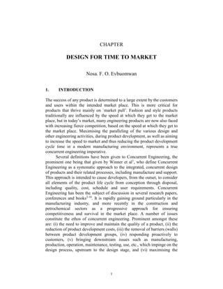 1
CHAPTER
DESIGN FOR TIME TO MARKET
Nosa. F. O. Evbuomwan
1. INTRODUCTION
The success of any product is determined to a large extent by the customers
and users within the intended market place. This is more critical for
products that thrive mainly on `market pull’. Fashion and style products
traditionally are influenced by the speed at which they get to the market
place, but in today’s market, many engineering products are now also faced
with increasing fierce competition, based on the speed at which they get to
the market place. Maximising the paralleling of the various design and
other engineering activities, during product development, as well as aiming
to increase the speed to market and thus reducing the product development
cycle time in a modern manufacturing environment, represents a true
concurrent engineering imperative.
Several definitions have been given to Concurrent Engineering, the
prominent one being that given by Winner et al1
, who define Concurrent
Engineering as a systematic approach to the integrated, concurrent design
of products and their related processes, including manufacture and support.
This approach is intended to cause developers, from the outset, to consider
all elements of the product life cycle from conception through disposal,
including quality, cost, schedule and user requirements. Concurrent
Engineering has been the subject of discussion in several research papers,
conferences and books2-10
. It is rapidly gaining ground particularly in the
manufacturing industry, and more recently in the construction and
petrochemical sectors as a progressive approach for ensuring
competitiveness and survival in the market place. A number of issues
constitute the ethos of concurrent engineering. Prominent amongst these
are: (i) the need to improve and maintain the quality of a product, (ii) the
reduction of product development costs, (iii) the removal of barriers (walls)
between product development groups, (iv) responding proactively to
customers, (v) bringing downstream issues such as manufacturing,
production, operation, maintenance, testing, use, etc., which impinge on the
design process, upstream to the design stage, and (vi) maximising the
 