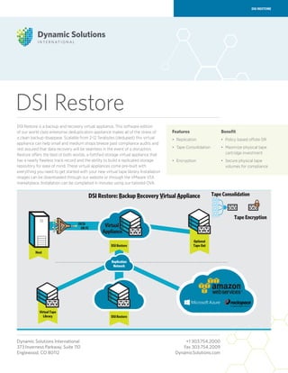 Features
•	Replication
•	Tape Consolidation
•	Encryption
DSI Restore
DSI RESTORE
DSI Restore is a backup and recovery virtual appliance. This software edition
of our world class enterprise deduplication appliance makes all of the stress of
a clean backup disappear. Scalable from 2-12 Terabytes (deduped) this virtual
appliance can help small and medium shops breeze past compliance audits and
rest assured that data recovery will be seamless in the event of a disruption.
Restore offers the best of both worlds, a fortified storage virtual appliance that
has a nearly flawless track record and the ability to build a replicated storage
repository for ease of mind. These virtual appliances come pre-built with
everything you need to get started with your new virtual tape library. Installation
images can be downloaded through our website or through the VMware VSX
marketplace. Installation can be completed in minutes using our tailored OVA.
Dynamic Solutions International	 +1 303.754.2000
373 Inverness Parkway, Suite 110	 Fax 303.754.2009
Englewood, CO 80112	 DynamicSolutions.com
Benefit
•	Policy based offsite DR
•	Maximize physical tape
cartridge investment
•	Secure physical tape
volumes for compliance
 
