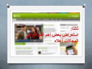 ‫األهمٌة‬
O‫التعلٌمٌة‬ ‫والمؤسسات‬ ‫البٌوت‬ ً‫ف‬ ‫االنترنت‬ ‫خدمات‬ ‫توفر‬ ‫مع‬
‫المستوٌات‬ ‫مختلف‬ ً‫ف‬ ‫االنجلٌزٌة‬ ‫اللغة‬ ‫طالب‬ ‫ٌحتاج‬ ‫وغٌرها‬
‫بصورة‬ ‫الشبكة‬ ‫توفرها‬ ً‫الت‬ ‫الغنٌة‬ ‫المصادر‬ ‫من‬ ‫االستفادة‬ ‫الى‬
‫اإلنجلٌزٌة‬ ‫باللغة‬ ‫ومعرفتهم‬ ‫مهاراتهم‬ ‫لتطوٌر‬ ‫فعالة‬.
O‫واالمكانات‬ ‫التقنٌات‬ ‫استخدام‬ ‫الشباب‬ ‫من‬ ‫كثٌر‬ ‫ٌحسن‬ ‫ال‬ ‫قد‬
‫الفرص‬ ‫الى‬ ‫ٌرشدهم‬ ‫من‬ ‫بحاجة‬ ‫وهم‬ ‫المفٌد‬ ‫التعلم‬ ً‫ف‬ ‫الحدٌثة‬
‫االفضل‬ ‫الى‬ ‫حٌاتهم‬ ‫تغٌر‬ ‫ان‬ ‫ممكن‬ ً‫الت‬ ‫والمجاالت‬.
O‫والتشوٌق‬ ‫ٌمتازبالمتعة‬ ‫الحدٌثة‬ ‫التقنٌة‬ ‫باستخدام‬ ‫التعلم‬
‫مما‬ ‫التقلٌدي‬ ‫التعلٌم‬ ً‫ف‬ ‫موجود‬ ‫هو‬ ‫ما‬ ‫تفوق‬ ‫بصورة‬ ‫والتحدي‬
‫أكبر‬ ‫نتائج‬ ً‫ٌعط‬.
‫ثالثا‬:
‫بعض‬ ‫استعراض‬‫المواقع‬ ‫أهم‬ً‫ف‬
‫أعاله‬ ‫المجاالت‬
 