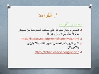 1.‫القراءة‬
‫للقراءة‬ ‫مصادر‬
O‫مصادر‬ ‫من‬ ‫المستوٌات‬ ‫مختلف‬ ‫على‬ ‫متنوعة‬ ‫وأخبار‬ ‫قصص‬
‫وغٌرها‬ ‫ان‬ ‫ان‬ ً‫س‬ ‫مثل‬ ‫موثوقة‬
O://literacynet.org/cnnsf/archives.htmlhttp
O‫االنجلٌزي‬ ‫الكتاب‬ ‫ألشهر‬ ‫والقصص‬ ‫الروٌات‬ ‫أشهر‬
‫واالمرٌكان‬
O://fiction.eserver.org/short/http
 