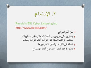 2.‫اإلستماع‬
Ranald’s ESL Cyber Listening lab
lab.com/-www.eslhttp://
O‫المواقع‬ ‫أقدم‬ ‫من‬
O‫متنوعة‬ ‫االستماع‬ ً‫ف‬ ‫دروس‬ ‫على‬ ‫ٌحتوي‬‫و‬‫بمستوٌات‬
‫وبعدها‬ ‫القراءة‬ ‫أثناء‬ ‫القراءة‬ ‫قبل‬ ‫اسئلة‬ ‫ترافقها‬ ‫مختلفة‬
O‫وغٌرها‬ ‫والمفردات‬ ‫القواعد‬ ً‫ف‬ ‫أسئلة‬
O‫االستماع‬ ‫أثناء‬ ‫المسموع‬ ‫النص‬ ‫قراءة‬ ‫ٌمكن‬
 