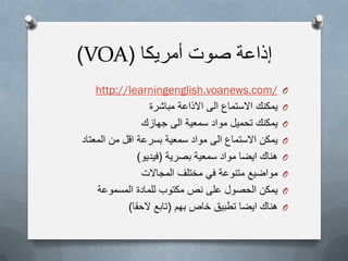 ‫أمرٌكا‬ ‫صوت‬ ‫إذاعة‬(VOA)
O/http://learningenglish.voanews.com
O‫مباشرة‬ ‫االذاعة‬ ‫الى‬ ‫االستماع‬ ‫ٌمكنك‬
O‫جهازك‬ ‫الى‬ ‫سمعٌة‬ ‫مواد‬ ‫تحمٌل‬ ‫ٌمكنك‬
O‫المعتاد‬ ‫من‬ ‫اقل‬ ‫بسرعة‬ ‫سمعٌة‬ ‫مواد‬ ‫الى‬ ‫االستماع‬ ‫ٌمكن‬
O‫بصرٌة‬ ‫سمعٌة‬ ‫مواد‬ ‫اٌضا‬ ‫هناك‬(‫فٌدٌو‬)
O‫مختلف‬ ً‫ف‬ ‫متنوعة‬ ‫مواضٌع‬‫المجاالت‬
O‫المسموعة‬ ‫للمادة‬ ‫مكتوب‬ ‫نص‬ ‫على‬ ‫الحصول‬ ‫ٌمكن‬
O‫خاص‬ ‫تطبٌق‬ ‫اٌضا‬ ‫هناك‬‫بهم‬(‫الحقا‬ ‫تابع‬)
 