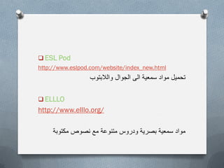  ESL Pod
http://www.eslpod.com/website/index_new.html
‫والالبتوب‬ ‫الجوال‬ ‫الى‬ ‫سمعٌة‬ ‫مواد‬ ‫تحمٌل‬
 ELLLO
http://www.elllo.org/
‫مكتوبة‬ ‫نصوص‬ ‫مع‬ ‫متنوعة‬ ‫ودروس‬ ‫بصرٌة‬ ‫سمعٌة‬ ‫مواد‬
 