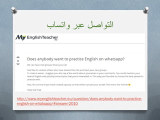‫واتساب‬ ‫عبر‬ ‫التواصل‬
http://www.myenglishteacher.eu/question/does-anybody-want-to-practice-
english-on-whatsapp/#answer-2010
 