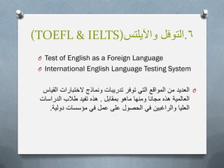 6.‫واآلٌلتس‬ ‫التوفل‬(TOEFL & IELTS)
O Test of English as a Foreign Language
O International English Language Testing System
O‫القٌاس‬ ‫الختبارات‬ ‫ونماذج‬ ‫تدرٌبات‬ ‫توفر‬ ً‫الت‬ ‫المواقع‬ ‫من‬ ‫العدٌد‬
‫بمقابل‬ ‫ماهو‬ ‫ومنها‬ ‫مجانا‬ ‫هذه‬ ‫العالمٌة‬.‫الدراسات‬ ‫طالب‬ ‫تفٌد‬ ‫هذه‬
‫دولٌة‬ ‫مؤسسات‬ ً‫ف‬ ‫عمل‬ ‫على‬ ‫الحصول‬ ً‫ف‬ ‫والراغبٌن‬ ‫العلٌا‬.
 