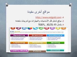 ‫مفٌدة‬ ‫أخرى‬ ‫مواقع‬
Ohttp://www.eslgold.com
O‫متعددة‬ ‫تدرٌبات‬ ‫مع‬ ‫والمهارات‬ ‫األساسٌات‬ ‫كل‬ ‫شامل‬ ‫موقع‬
O‫ذلك‬ ‫ٌشمل‬TOEFL , IELTS
 