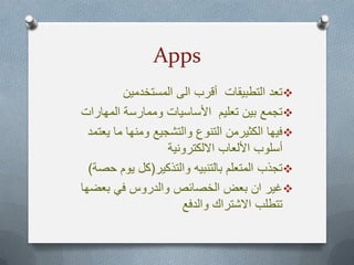 Apps
‫المستخدمٌن‬ ‫الى‬ ‫أقرب‬ ‫التطبٌقات‬ ‫تعد‬
‫المهارات‬ ‫وممارسة‬ ‫األساسٌات‬ ‫تعلٌم‬ ‫بٌن‬ ‫تجمع‬
‫ٌعتمد‬ ‫ما‬ ‫ومنها‬ ‫والتشجٌع‬ ‫التنوع‬ ‫الكثٌرمن‬ ‫فٌها‬
‫أ‬‫االلكترونٌة‬ ‫األلعاب‬ ‫سلوب‬
‫والتذكٌر‬ ‫بالتنبٌه‬ ‫المتعلم‬ ‫تجذب‬(‫حصة‬ ‫ٌوم‬ ‫كل‬)
‫بعضها‬ ً‫ف‬ ‫والدروس‬ ‫الخصائص‬ ‫بعض‬ ‫ان‬ ‫غٌر‬
‫والدفع‬ ‫االشتراك‬ ‫تتطلب‬
 