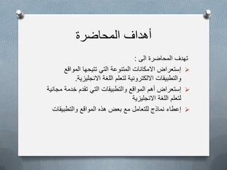 ‫المحاضرة‬ ‫أهداف‬
‫الى‬ ‫المحاضرة‬ ‫تهدف‬:
‫المواقع‬ ‫تتٌحها‬ ً‫الت‬ ‫المتنوعة‬ ‫االمكانات‬ ‫إستعراض‬
‫االنجلٌزٌة‬ ‫اللغة‬ ‫لتعلم‬ ‫االلكترونٌة‬ ‫والتطبٌقات‬.
‫مجانٌة‬ ‫خدمة‬ ‫تقدم‬ ً‫الت‬ ‫والتطبٌقات‬ ‫المواقع‬ ‫أهم‬ ‫إستعراض‬
‫االنجلٌزٌة‬ ‫اللغة‬ ‫لتعلم‬
‫والتطبٌقات‬ ‫المواقع‬ ‫هذه‬ ‫بعض‬ ‫مع‬ ‫للتعامل‬ ‫نماذج‬ ‫إعطاء‬
 