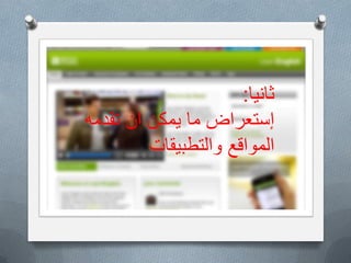 ‫هناك؟‬ ‫ٌكون‬ ‫أن‬ ‫ٌمكن‬ ‫ماذا‬
O‫تعنى‬ ً‫الت‬ ‫االلكترونٌة‬ ‫والتطبٌقات‬ ‫المواقع‬ ‫توفر‬ ‫ان‬ ‫ٌمكن‬
ً‫اآلت‬ ‫االنجلٌزٌة‬ ‫اللغة‬ ‫بتطوٌر‬:
O‫القراءة‬(‫المصادر‬ ‫من‬ ‫هائل‬ ‫عدد‬ ‫الى‬ ‫الوصول‬ ‫سهولة‬:‫كتب‬
‫االنجلٌزٌة‬ ‫باللغة‬ ‫وأخبار‬ ‫وقصص‬–‫المفردات‬ ‫تطوٌر‬–
‫وسرعتها‬ ‫القاراءة‬ ‫أنواع‬ ‫على‬ ‫التدرٌب‬)
O‫االستماع‬:‫للطالب‬ ‫خصٌصا‬ ‫معدة‬ ‫سمعٌة‬ ‫مواد‬ ‫الى‬ ‫الوصول‬
‫مختلفة‬ ‫بمستوٌات‬–‫االخبار‬ ‫من‬ ‫مأخوذة‬ ‫سمعٌة‬ ‫مواد‬
‫الٌومٌة‬ ‫واالحداث‬-‫بصرٌة‬ ‫سمعٌة‬ ‫مواد‬–‫قبل‬ ‫تدرٌبات‬
‫االستماع‬ ‫وبعد‬–‫االستماع‬ ‫مهارات‬ ‫كٌفٌة‬ ‫حول‬ ‫ارشادات‬
‫ثانٌا‬:
‫تقدمه‬ ‫ان‬ ‫ٌمكن‬ ‫ما‬ ‫إستعراض‬
‫والتطبٌقات‬ ‫المواقع‬
 