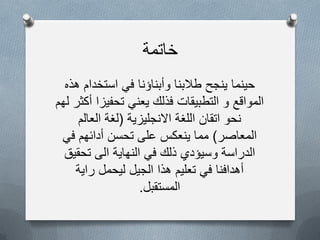 ‫خاتمة‬
‫هذه‬ ‫استخدام‬ ً‫ف‬ ‫وأبناؤنا‬ ‫طالبنا‬ ‫ٌنجح‬ ‫حٌنما‬
‫لهم‬ ‫أكثر‬ ‫تحفٌزا‬ ً‫ٌعن‬ ‫فذلك‬ ‫التطبٌقات‬ ‫و‬ ‫المواقع‬
‫االنجلٌزٌة‬ ‫اللغة‬ ‫اتقان‬ ‫نحو‬(‫لغة‬‫العالم‬
‫المعاصر‬)ً‫ف‬ ‫أدائهم‬ ‫تحسن‬ ‫على‬ ‫ٌنعكس‬ ‫مما‬
‫تحقٌق‬ ‫الى‬ ‫النهاٌة‬ ً‫ف‬ ‫ذلك‬ ‫وسٌؤدي‬ ‫الدراسة‬
‫راٌة‬ ‫لٌحمل‬ ‫الجٌل‬ ‫هذا‬ ‫تعلٌم‬ ً‫ف‬ ‫أهدافنا‬
‫المستقبل‬.
 