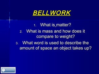 BELLWORKBELLWORK
1.1. What isWhat is matter?matter?
2.2. What is mass and how does itWhat is mass and how does it
compare to weight?compare to weight?
3.3. What word is used to describe theWhat word is used to describe the
amount of space an object takes up?amount of space an object takes up?
 