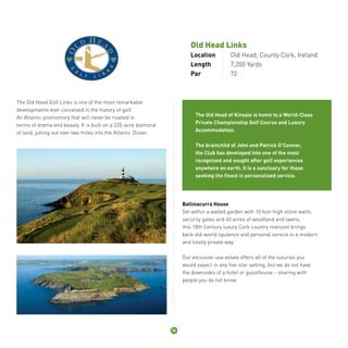 Old Head Links 
Location Old Head, County Cork, Ireland 
Length 7,200 Yards 
Par 72 
The Old Head Golf Links is one of the most remarkable 
developments ever conceived in the history of golf. 
An Atlantic promontory that will never be rivalled in 
terms of drama and beauty. It is built on a 220-acre diamond 
of land, jutting out over two miles into the Atlantic Ocean. 
The Old Head of Kinsale is home to a World-Class 
Private Championship Golf Course and Luxury 
Accommodation. 
The brainchild of John and Patrick O’Connor, 
the Club has developed into one of the most 
recognised and sought after golf experiences 
anywhere on earth. It is a sanctuary for those 
seeking the finest in personalised service. 
Ballinacurra House 
Set within a walled garden with 10 foot-high stone walls, 
security gates and 40 acres of woodland and lawns, 
this 18th Century luxury Cork country mansion brings 
back old-world opulence and personal service in a modern 
and totally private way. 
Our exclusive-use estate offers all of the luxuries you 
would expect in any five-star setting, but we do not have 
the downsides of a hotel or guesthouse – sharing with 
people you do not know. 
10 
 