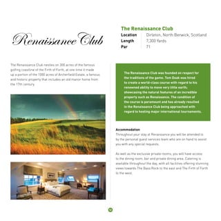RenaissanceClub 
The Renaissance Club 
Location Dirleton, North Berwick, Scotland 
Length 7,300 Yards 
Par 71 
The Renaissance Club nestles on 300 acres of the famous 
golfing coastline of the Firth of Forth, at one time it made 
up a portion of the 1000 acres of Archerfield Estate, a famous 
and historic property that includes an old manor home from 
the 17th century. 
The Renaissance Club was founded on respect for 
the traditions of the game. Tom Doak was hired 
to create a world-class course with regard to his 
renowned ability to move very little earth; 
showcasing the natural features of an incredible 
property such as Renaissance. The condition of 
the course is paramount and has already resulted 
in the Renaissance Club being approached with 
regard to hosting major international tournaments. 
Accommodation 
Throughout your stay at Renaissance you will be attended to 
by the personal guest services team who are on hand to assist 
you with any special requests. 
As well as the exclusive private rooms, you will have access 
to the dining room, bar and private dining area. Catering is 
available throughout the day, with all facilities offering stunning 
views towards The Bass Rock to the east and The Firth of Forth 
to the west. 
12 
 