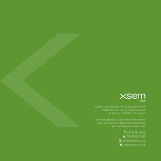 XSEM’s Head of Golf is Neil Turley, current PGA 
professional, Ex Touring Professional and 
ex-Director of Golf for Gary Player. 
Neil has played golf all over the world and has 
a vast experience of organising and delivering 
golf tournaments at every level. 
T. 0113 394 6130 
M. 07435 042 202 
E. golf@xsem.co.uk 
W. www.xsem.co.uk 
