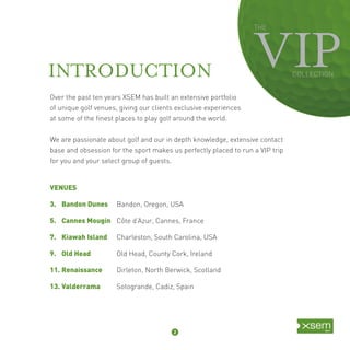 THE 
COLLECTION 
INTRODUCTION 
Over the past ten years XSEM has built an extensive portfolio 
of unique golf venues, giving our clients exclusive experiences 
at some of the fi nest places to play golf around the world. 
We are passionate about golf and our in depth knowledge, extensive contact 
base and obsession for the sport makes us perfectly placed to run a VIP trip 
for you and your select group of guests. 
VENUES 
3. Bandon Dunes Bandon, Oregon, USA 
5. Cannes Mougin Côte d’Azur, Cannes, France 
7. Kiawah Island Charleston, South Carolina, USA 
9. Old Head Old Head, County Cork, Ireland 
11. Renaissance Dirleton, North Berwick, Scotland 
13. Valderrama Sotogrande, Cadiz, Spain 
2 
 