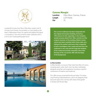 Cannes Mougin 
Location Côte d’Azur, Cannes, France 
Length 6,315 Yards 
Par 72 
Located 20 minutes from Nice-Côte d’Azur airport and 10 
minutes from Cannes, this privately run club nestles at the 
heart of Valmasque forest. Its superb and slightly hilly layout 
is crossed by a river and numerous water obstacles and is 
a not-to-be-missed golfing experience! 
The current clubhouse has been integrated into 
the original picturesque building, formerly a 
17th century oil mill, especially, in the reception, 
wooden presses dated from 1836, remind us of the 
original character of the building. Modern locker 
rooms have been installed within these walls, pro-viding 
all the comfort and luxury that is expected 
of such a prestigious club. Large and luxurious, the 
clubhouse is very cozy and the large bay windows 
of the restaurant provide a beautiful view of the 
fairways of the 1st and the 18th with the Alpes 
in the background. 
Le Mas Candille 
Le Mas Candille is a luxury 5 Star hotel that offers 45 rooms, 
including seven suites. Each room has been individually 
designed using flair and imagination to produce a perfect 
combination of tradition and modernity. 
This 18th century converted farmhouse holds 19 of these 
cosy Provençal styled bedrooms, which are elegantly fitted 
and some open onto a terrace with views of the garden 
or Grasse and the pre-Alps. 
6 
 