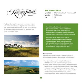 The Ocean Course 
Location Charleston, South Carolina, USA 
Length 7,356 Yards 
Par 72 
The Ocean Course offers panoramic ocean views on every 
hole and an unrivalled sense of golf history and traditions. 
Pete Dye returned to the resort in 2002 and 2003 to renovate 
his windswept masterpiece, moving the 18th green even 
closer to the ocean’s edge. 
Kiawah Island Golf Resort’s unmatched 
golf experience offers a unique combination 
of distinctive golf courses, a spectacularly 
beautiful natural setting near historic Charleston, 
luxurious resort amenities and gracious hospitality. 
Selected as the No. 1 Golf Resort on the U.S. 
Mainland by the Condé Nast Traveller Readers’ 
Choice Survey and as No. 1 Golf Resort in the 
U.S. by the 2009 Andrew Harper Readers’ Choice 
Awards, we are totally committed to the game 
of golf and those who play it at every level. 
Accommodation 
Kiawah Island Golf Resort offers a diverse collection of 
accommodation enhanced by exceptional levels of service: 
• Our resort villas, situated throughout the island’s 
10,000 beautiful acres, provide an array of options 
• Private homes provide a similar range of options highlighted 
by our Premier Homes, an exclusive selection of spectacular 
residences that offer the ultimate in privacy and luxury 
• The Sanctuary, our AAA Five Diamond and Forbes Five Star 
award-winning oceanfront hotel and spa, offers a 
magnificent seaside setting and truly luxurious amenities. 
8 
 