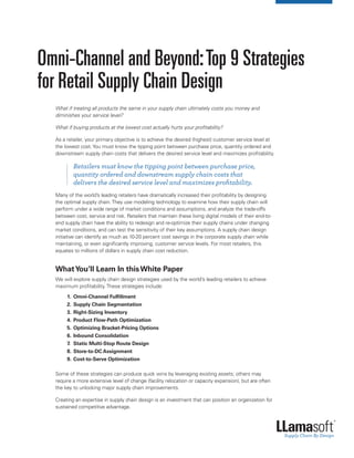 Omni-Channel and Beyond:Top 9 Strategies
for Retail Supply Chain Design
What if treating all products the same in your supply chain ultimately costs you money and
diminishes your service level?
What if buying products at the lowest cost actually hurts your profitability?
As a retailer, your primary objective is to achieve the desired (highest) customer service level at
the lowest cost.You must know the tipping point between purchase price, quantity ordered and
downstream supply chain costs that delivers the desired service level and maximizes profitability.
		Retailers must know the tipping point between purchase price,
quantity ordered and downstream supply chain costs that
delivers the desired service level and maximizes profitability.
Many of the world’s leading retailers have dramatically increased their profitability by designing
the optimal supply chain.They use modeling technology to examine how their supply chain will
perform under a wide range of market conditions and assumptions, and analyze the trade-offs
between cost, service and risk. Retailers that maintain these living digital models of their end-to-
end supply chain have the ability to redesign and re-optimize their supply chains under changing
market conditions, and can test the sensitivity of their key assumptions. A supply chain design
initiative can identify as much as 10-20 percent cost savings in the corporate supply chain while
maintaining, or even significantly improving, customer service levels. For most retailers, this
equates to millions of dollars in supply chain cost reduction.
WhatYou’ll Learn In thisWhite Paper
We will explore supply chain design strategies used by the world’s leading retailers to achieve
maximum profitability.These strategies include:
	 1.	 Omni-Channel Fulfillment
	 2.	 Supply Chain Segmentation
	 3.	 Right-Sizing Inventory
	 4.	 Product Flow-Path Optimization
	 5.	 Optimizing Bracket-Pricing Options
	 6.	 Inbound Consolidation
	 7.	 Static Multi-Stop Route Design
	 8.	 Store-to-DC Assignment
	 9.	 Cost-to-Serve Optimization
Some of these strategies can produce quick wins by leveraging existing assets; others may
require a more extensive level of change (facility relocation or capacity expansion), but are often
the key to unlocking major supply chain improvements.
Creating an expertise in supply chain design is an investment that can position an organization for
sustained competitive advantage.
 