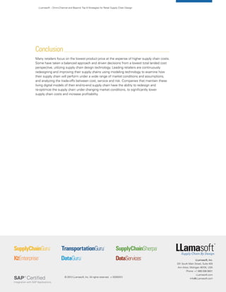 LLamasoft, Inc.
201 South Main Street, Suite 400
Ann Arbor, Michigan 48104, USA
Phone: +1 866.598.9831
LLamasoft.com
Info@LLamasoft.com
LLamasoft – Omni-Channel and Beyond:Top 9 Strategies for Retail Supply Chain Design
Conclusion
Many retailers focus on the lowest product price at the expense of higher supply chain costs.
Some have taken a balanced approach and driven decisions from a lowest total landed cost
perspective, utilizing supply chain design technology. Leading retailers are continuously
redesigning and improving their supply chains using modeling technology to examine how
their supply chain will perform under a wide range of market conditions and assumptions,
and analyzing the trade-offs between cost, service and risk. Companies that maintain these
living digital models of their end-to-end supply chain have the ability to redesign and
re-optimize the supply chain under changing market conditions, to significantly lower
supply chain costs and increase profitability.
© 2013 LLamasoft, Inc. All rights reserved. v.10292013
 