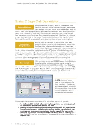 LLamasoft – Omni-Channel and Beyond:Top 9 Strategies for Retail Supply Chain Design
Strategy 2: Supply Chain Segmentation
Many retailers offer as broad a variety of stock keeping units
(SKUs) as possible to ensure that their customers’ demands are
met. However, customers’ buying patterns vary greatly based on
product size or color, geographic region, price, season and availability. Many retail organizations
ignore these unique buying patterns and operate with a single product flow through a single,
fixed supply chain network structure. Some organizations exacerbate the problem by instituting
a single stocking strategy for all products.This can lead to stock-outs on key high-demand or
high-margin items while simultaneously carrying too much stock on under-performing items.
A supply chain segmentation, or categorization study, is an
excellent method to determine where your supply chain should
be differentiated to better suit individual product stocking and
delivery needs. By examining key product characteristics, such as
margin, velocity and variability, you can spot trends and “clusters” of like-products, e.g., slow
versus fast movers or low margin/high demand products. Each cluster may require different buying
and supply chain strategies, e.g., setting unique service and inventory targets or delivery methods.
You can model, test and implement unique strategies for each supply chain product segment to
achieve the optimal stocking and delivery performance at the lowest total operating cost.
A big-box retailer carries over 20,000 SKUs and flows all products
through a two-tier distribution network. A small number of
national distribution centers (NDC) consolidate inbound supplier
shipments.These NDCs consolidate products and ship them to regional distribution centers (RDC),
each of which supplies an assigned set of stores. A three-dimensional plotting of product velocity,
margin, and demand variability led the retailer to identify 10 unique supply chain segments.
Unique supply chain strategies were designed for each unique segment, for example:
	 
	On-shelf availability for high-volume and high-margin items was optimized, result-
ing in increasing revenue while reducing lost sales.
	 
	Inventory for low-volume and low-margin items was centralized in a few RDCs and
fewer of these items were stocked on store shelves, resulting in a reduction in cost.
	 
	Creating a new store-to-store transportation (transfer) capability for high-margin
items with high-demand variability resulted in out-of-stock items in one being avail-
able within one hour, lead to a reduction in lost sales and a simultaneous reduction in
inventory cost.
Business Challenge:
Supply Chain
Design Solution:
Case Example
© 2013 LLamasoft, Inc. All rights reserved.3
IMAGE 2: Depiction of product
groups by margin and velocity.The
cluster of products in the upper-right
hand quadrant (blue) are high-margin/
high-velocity products. Products in the
lower-left hand quadrant (green) are
low-margin/low-velocity products.Image 2
 