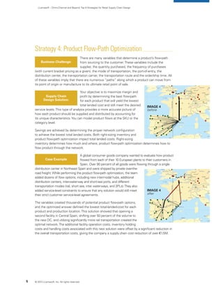 LLamasoft – Omni-Channel and Beyond:Top 9 Strategies for Retail Supply Chain Design
Strategy 4: Product Flow-Path Optimization
There are many variables that determine a product’s flow-path
from sourcing to the customer.These variables include the
supplier, the quantity purchased, the frequency of purchases
(with current bracket pricing as a given), the mode of transportation, the port-of-entry, the
distribution center, the transportation carrier, the transportation route and the order/ship time. All
of these variables imply that there are numerous “paths” along which a product can move from
its point of origin or manufacture to its ultimate retail point of sale.
Your objective is to maximize margin and
profit by determining the best flow-path
for each product that will yield the lowest
total landed cost and still meet the desired
service levels.This type of analysis provides a more accurate picture of
how each product should be supplied and distributed by accounting for
its unique characteristics.You can model product flows at the SKU or the
category level.
Savings are achieved by determining the proper network configuration
to achieve the lowest total landed costs. Both right-sizing inventory and
product flow-path optimization impact total landed costs. Right-sizing
inventory determines how much and where; product flow-path optimization determines how to
flow product through the network.
A global consumer goods company wanted to evaluate how product
flowed from each of their 10 European plants to their customers in
Spain. Over 90 percent of all goods were flowing through a single
distribution center in Northeast Spain and were shipped by private over-the-
road freight.While performing the product flow-path optimization, the team
added dozens of flow options, including new intermodal hubs, additional
distribution centers, inter-waterway and short-sea ports, and different
transportation modes (rail, short sea, inter waterways, and 3PLs).They also
added service-level constraints to ensure that any solution would still meet
their strict customer service-level agreements.
The variables created thousands of potential product flow-path options,
and the optimized answer defined the lowest total-landed-cost for each
product and production location.This solution showed that opening a
second facility in Central Spain, shifting over 50 percent of the volume to
the new DC, and utilizing significantly more rail transportation created the
optimal network.The additional facility operation costs, inventory holding
costs and handling costs associated with this new solution were offset by a significant reduction in
the overall transportation costs, giving the company a supply chain cost reduction of over €1.5M.
Business Challenge:
Supply Chain
Design Solution:
Case Example
© 2013 LLamasoft, Inc. All rights reserved.5
Image 4
before
Image 4
after
 