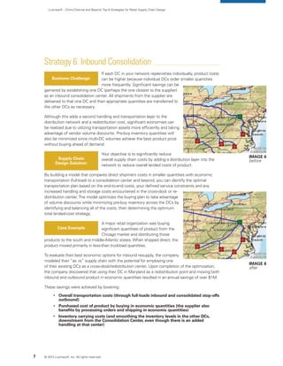 LLamasoft – Omni-Channel and Beyond:Top 9 Strategies for Retail Supply Chain Design
Strategy 6: Inbound Consolidation
If each DC in your network replenishes individually, product costs
can be higher because individual DCs order smaller quantities
more frequently. Significant savings can be
garnered by establishing one DC (perhaps the one closest to the supplier)
as an inbound consolidation center. All shipments from the supplier are
delivered to that one DC and then appropriate quantities are transferred to
the other DCs as necessary.
Although this adds a second handling and transportation layer to the
distribution network and a redistribution cost, significant economies can
be realized due to utilizing transportation assets more efficiently and taking
advantage of vendor volume discounts. Pre-buy inventory quantities will
also be minimized since multi-DC volumes achieve the best product price
without buying ahead of demand.
Your objective is to significantly reduce
overall supply chain costs by adding a distribution layer into the
network to reduce overall landed costs of product.
By building a model that compares direct shipment costs in smaller quantities with economic
transportation (full-load) to a consolidation center and beyond, you can identify the optimal
transportation plan based on the end-to-end costs, your defined service constraints and any
increased handling and storage costs encountered in the cross-dock or re-
distribution center.The model optimizes the buying plan to take advantage
of volume discounts while minimizing pre-buy inventory across the DCs by
identifying and balancing all of the costs, then determining the optimum
total landed-cost strategy.
A major retail organization was buying
significant quantities of product from the
Chicago market and distributing those
products to the south and middle-Atlantic states. When shipped direct, the
product moved primarily in less-than truckload quantities.
To evaluate their best economic options for inbound resupply, the company
modeled their “as -is” supply chain with the potential for employing one
of their existing DCs as a cross-dock/redistribution center. Upon completion of the optimization,
the company discovered that using their DC in Maryland as a redistribution point and moving both
inbound and outbound product in economic quantities resulted in an annual savings of over $1M.
These savings were achieved by lowering:
	 
	Overall transportation costs (through full-loads inbound and consolidated stop-offs
outbound)
	 
	Purchased cost of product by buying in economic quantities (the supplier also
benefits by processing orders and shipping in economic quantities)
	 
	Inventory carrying costs (and smoothing the inventory levels in the other DCs,
downstream from the Consolidation Center, even though there is an added
handling at that center)
Business Challenge:
Supply Chain
Design Solution:
Case Example
© 2013 LLamasoft, Inc. All rights reserved.7
Image 6
before
Image 6
after
 