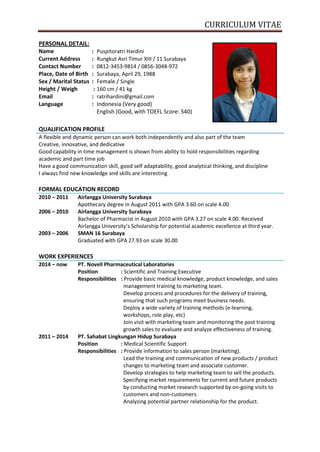 CURRICULUM VITAE
PERSONAL DETAIL:
Name : Puspitoratri Hardini
Current Address : Rungkut Asri Timur XIII / 11 Surabaya
Contact Number : 0812-3453-9814 / 0856-3048-972
Place, Date of Birth : Surabaya, April 29, 1988
Sex / Marital Status : Female / Single
Height / Weigh : 160 cm / 41 kg
Email : ratrihardini@gmail.com
Language : Indonesia (Very good)
English (Good, with TOEFL Score: 540)
QUALIFICATION PROFILE
A flexible and dynamic person can work both independently and also part of the team
Creative, innovative, and dedicative
Good capability in time management is shown from ability to hold responsibilities regarding
academic and part time job
Have a good communication skill, good self adaptability, good analytical thinking, and discipline
I always find new knowledge and skills are interesting
FORMAL EDUCATION RECORD
2010 – 2011 Airlangga University Surabaya
Apothecary degree in August 2011 with GPA 3.60 on scale 4.00
2006 – 2010 Airlangga University Surabaya
Bachelor of Pharmacist in August 2010 with GPA 3.27 on scale 4.00. Received
Airlangga University’s Scholarship for potential academic excellence at third year.
2003 – 2006 SMAN 16 Surabaya
Graduated with GPA 27.93 on scale 30.00
WORK EXPERIENCES
2014 – now PT. Novell Pharmaceutical Laboratories
Position : Scientific and Training Executive
Responsibilities : Provide basic medical knowledge, product knowledge, and sales
management training to marketing team.
Develop process and procedures for the delivery of training,
ensuring that such programs meet business needs.
Deploy a wide variety of training methods (e-learning,
workshops, role play, etc)
Join visit with marketing team and monitoring the post training
growth sales to evaluate and analyze effectiveness of training.
2011 – 2014 PT. Sahabat Lingkungan Hidup Surabaya
Position : Medical Scientific Support
Responsibilities : Provide information to sales person (marketing).
Lead the training and communication of new products / product
changes to marketing team and associate customer.
Develop strategies to help marketing team to sell the products.
Specifying market requirements for current and future products
by conducting market research supported by on-going visits to
customers and non-customers.
Analyzing potential partner relationship for the product.
 
