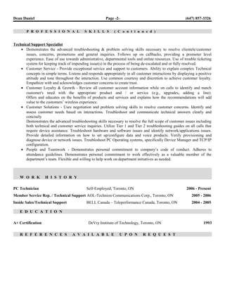 Dean Daniel Page -2- (647) 857-3326
P R O F E S S I O N A L S K I L L S ( C o n t i n u e d )
Technical Support Specialist
• Demonstrates the advanced troubleshooting & problem solving skills necessary to resolve clientele/customer
issues, concerns, promotions and general inquiries. Follows up on callbacks, providing a promoter level
experience. Ease of use towards administrative, departmental tools and online resources. Use of trouble ticketing
system for keeping track of impending issue(s) in the process of being de-escalated and or fully resolved.
• Customer Service - Provide exceptional service and support to customers. Ability to explain complex Technical
concepts in simple terms. Listens and responds appropriately in all customer interactions by displaying a positive
attitude and tone throughout the interaction. Use common courtesy and discretion to achieve customer loyalty.
Empathize with and acknowledges customer concerns to create trust.
• Customer Loyalty & Growth - Review all customer account information while on calls to identify and match
customer's need with the appropriate product and / or service (e.g., upgrades, adding a line).
Offers and educates on the benefits of products and services and explains how the recommendations will add
value to the customers’ wireless experience.
• Customer Solutions - Uses negotiation and problem solving skills to resolve customer concerns. Identify and
assess customer needs based on interactions. Troubleshoot and communicate technical answers clearly and
concisely
Demonstrates the advanced troubleshooting skills necessary to resolve the full scope of customer issues including
both technical and customer service inquiries. Utilize Tier 1 and Tier 2 troubleshooting guides on all calls that
require device assistance. Troubleshoot hardware and software issues and identify network/applications issues.
Provide detailed information on how to set up/configure data and voice products. Verify provisioning and
diagnose device or network issues. Troubleshoot PC Operating systems, specifically Device Manager and TCP/IP
configuration.
• People and Teamwork - Demonstrates personal commitment to company’s code of conduct. Adheres to
attendance guidelines. Demonstrates personal commitment to work effectively as a valuable member of the
department’s team. Flexible and willing to help work on department initiatives as needed.
W O R K H I S T O R Y
PC Technician Self-Employed, Toronto, ON 2006 - Present
Member Service Rep. / Technical Support AOL-Technion Communications Corp., Toronto, ON 2005 - 2006
Inside Sales/Technical Support BELL Canada – Teleperformance Canada, Toronto, ON 2004 - 2005
E D U C A T I O N
A+ Certification DeVry Institute of Technology, Toronto, ON 1993
R E F E R E N C E S A V A I L A B L E U P O N R E Q U E S T
 