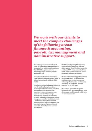 Tax Reporting & Compliance   3
We work with our clients to
meet the complex challenges
of the following areas:
finance & accounting,
payroll, tax management and
administrative support.
PwC helps organisations and individuals
create the value they’re looking for. We’re a
network of firms in 157 countries with more
than 208,000 people committed to
delivering quality in assurance, tax and
advisory services.
The Portuguese firm has 41 partners and
1,300 professionals spread between offices in
Lisbon, Oporto, Luanda and Praia (Cabo
Verde).
Globalisation and technological development
over the last decade, together with an
increasing need for rationalising costs, have
led companies to focus on their core
businesses, transferring resources from
accessory activities. Outsourcing of
administrative and financial functions –
including finance & accounting, payroll, tax
management and other administrative tasks
– is not always an easy decision since it
requires a partner that can provide efficient
and reliable support. A good cost-benefit
rationale is also the key for the success of
such decision.
Our TRC (Tax Reporting & Compliance)
teams worldwide work either from our
offices or at our clients’ facilities, using either
our clients’ ERPs or ours (accessible for our
clients to extract their information - www.
clientportal.pwc.com), as required.
We offer our clients the support of dedicated
technical specialists, allowing easy and
reliable access to relevant information,
enhancing effective control over financial,
accounting, tax and human resources
functions, for the right price.
We adapt our approach to the specific
circumstances of our clients: we listen to our
clients, understand their needs and develop
an appropriate solution.
 