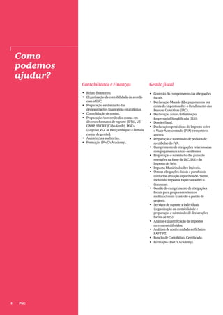 4 PwC
Como
podemos
ajudar?
Contabilidade e Finanças
•	 Relato financeiro.
•	 Organização da contabilidade de acordo
com o SNC.
•	 Preparação e submissão das
demonstrações financeiras estatutárias.
•	 Consolidação de contas.
•	 Preparação/conversão das contas em
diversos formatos de reporte [IFRS, US
GAAP, SNCRF (Cabo Verde), PGCA
(Angola), PGCM (Moçambique) e demais
contas de gestão].
•	 Assistência a auditorias.
•	 Formação (PwC’s Academy).
Gestão fiscal
•	 Controlo do cumprimento das obrigações
fiscais.
•	 Declaração Modelo 22 e pagamentos por
conta do Imposto sobre o Rendimento das
Pessoas Colectivas (IRC).
•	 Declaração Anual/Informação
Empresarial Simplificada (IES).
•	 Dossier fiscal.
•	 Declarações periódicas do Imposto sobre
o Valor Acrescentado (IVA) e respetivos
anexos.
•	 Preparação e submissão de pedidos de
reembolso do IVA.
•	 Cumprimento de obrigações relacionadas
com pagamentos a não-residentes.
•	 Preparação e submissão das guias de
retenções na fonte de IRC, IRS e do
Imposto do Selo.
•	 Imposto Municipal sobre Imóveis.
•	 Outras obrigações fiscais e parafiscais
conforme situação específica do cliente,
incluindo Impostos Especiais sobre o
Consumo.
•	 Gestão do cumprimento de obrigações
fiscais para grupos económicos
multinacionais (controlo e gestão de
projeto).
•	 Serviços de suporte a individuais
(organização da contabilidade e
preparação e submissão de declarações
fiscais de IRS).
•	 Análise e quantificação de impostos
correntes e diferidos.
•	 Análises de conformidade ao ficheiro
SAFT-PT.
•	 Função de Contabilista Certificado.
•	 Formação (PwC’s Academy).
 