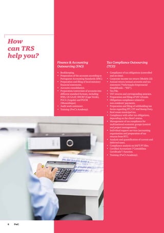 6 PwC
How
can TRS
help you?
Finance & Accounting
Outsourcing (FAO)
•	 Bookkeeping.
•	 Preparation of the accounts according to
Portuguese Accounting Standards (SNC).
•	 Preparation and filing of local statutory
financial statements.
•	 Accounts consolidation.
•	 Preparation/conversion of accounts into
different standard formats, including
IFRS, US GAAP, SNCRF (Cape Verde),
PGCA (Angola) and PGCM
(Mozambique).
•	 Audit work assistance.
•	 Training (PwC’s Academy).
Tax Compliance Outsourcing
(TCO)
•	 Compliance of tax obligations (controlled
and on time).
•	 Corporate income tax return (Modelo 22)
•	 Annual return/annual accounts and tax
statement (“Informação Empresarial
Simplificada – “IES”).
•	 Tax File.
•	 VAT returns and corresponding annexes.
•	 Preparation and filing of VAT refunds.
•	 Obligations compliance related to
non-residents’ payments.
•	 Preparation and filing of withholding tax
forms regarding PIT, CIT and Stamp Duty.
•	 Real estate municipal tax.
•	 Compliance with other tax obligations,
depending on the client’s status.
•	 Management of tax compliance for
multinational economic groups (control
and project management).
•	 Individual support services (accounting
organisation and preparation of tax
returns from PIT).
•	 Analysis and quantification of current and
deferred taxes.
•	 Compliance analysis on SAFT-PT files.
•	 Certified Accountant (“Contabilista
Certificado”) function.
•	 Training (PwC’s Academy).
 