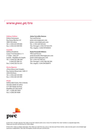 © 2015 PwC. All rights reserved. PwC refers to the PwC network and/or one or more of its member firms. Each member is a separate legal entity.
Please see www.pwc.com/structure for further details.
© PwC 2015. Todos os direitos reservados. PwC refere-se à rede PwC e/ou uma ou mais das suas firmas membro, cada uma das quais é uma entidade legal
autónoma e independente. Para mais informações consulte www.pwc.com/structure
Lisboa/Lisbon
Palácio Sottomayor
Rua Sousa Martins 1-2º
1069-316 Lisboa
Tel.: (+351) 213 599 000
Fax. (+351) 213 599 999
Luanda
Edifício Presidente
Largo 17 de Setembro n.º 3
1º andar – Sala 137
Luanda – República de Angola
Tel.: (+244) 227 286 109/
(+244) 227 286 111
Fax: (+244) 222 311 213
Porto/Oporto
o’Porto Bessa Leite Complex
Rua António Bessa Leite, 1430 -5º
4150-054 Porto
Tel.: (+351) 225 433 000
Fax. (+351) 225 433 499
Praia
Edifício BAI Center, Piso 2 Direito
Avenida Cidade de Lisboa
C.P. 303 Cidade da Praia,
República de Cabo Verde
Tel.: (+238) 261 5934
Fax: (+238) 261 6028
Jaime Carvalho Esteves
Tax Lead Partner
jaime.esteves@pt.pwc.com
jaime.c.esteves@ao.pwc.com
Tel.: (+351) 225 433 212
Tlm. Portugal: (+351) 917 612 372
Tlm. Angola: (+244) 937250633
Paulo Fernando Ribeiro
TRS Lead Partner
paulo.fernando.ribeiro@pt.pwc.com
paulo.f.ribeiro@ao.pwc.com
Tel. (+351) 213 599 513
Tlm. Portugal: (+351) 966 142 184
Tlm. Angola: (+244 )947260973
www.pwc.pt/trs
 