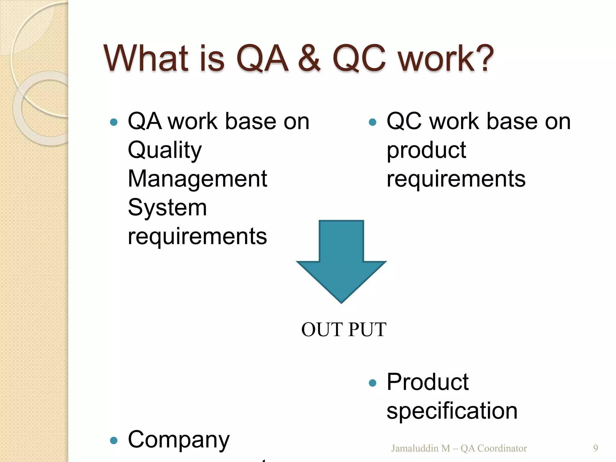 What is QA & QC work?
 QA work base on
Quality
Management
System
requirements
 Company
 QC work base on
product
requirements
 Product
specification
Jamaluddin M – QA Coordinator 9
OUT PUT
 