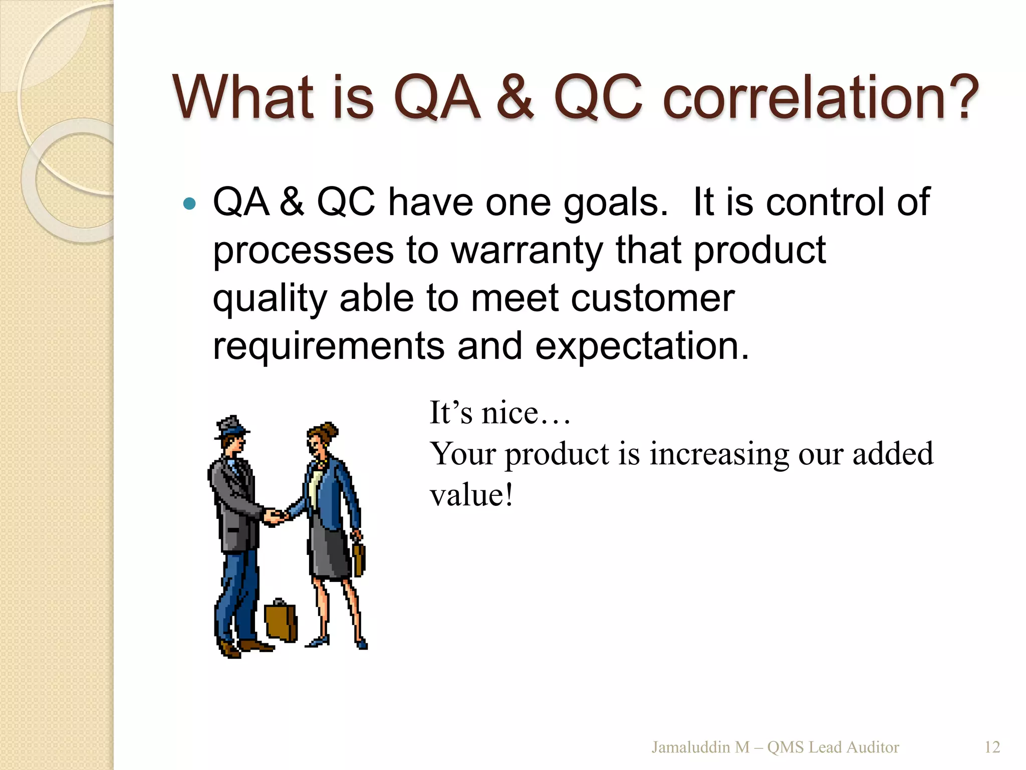 What is QA & QC correlation?
 QA & QC have one goals. It is control of
processes to warranty that product
quality able to meet customer
requirements and expectation.
Jamaluddin M – QMS Lead Auditor 12
It’s nice…
Your product is increasing our added
value!
 
