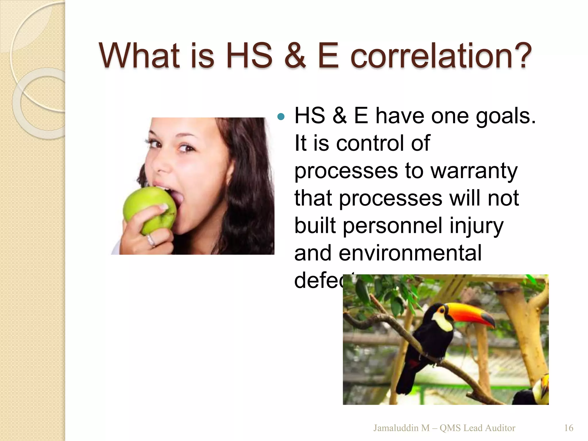 What is HS & E correlation?
 HS & E have one goals.
It is control of
processes to warranty
that processes will not
built personnel injury
and environmental
defects.
Jamaluddin M – QMS Lead Auditor 16
 