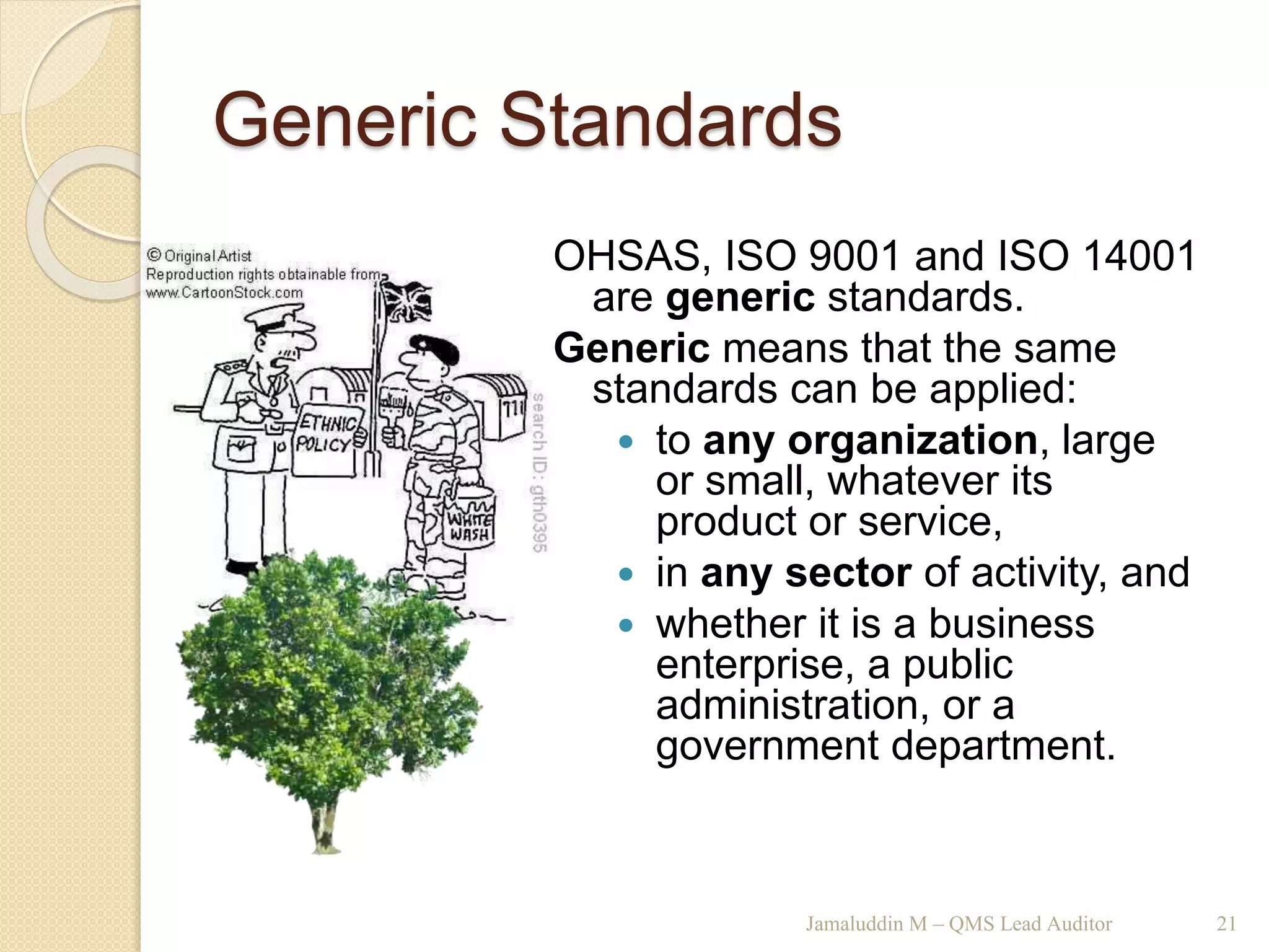 Generic Standards
Jamaluddin M – QMS Lead Auditor 21
OHSAS, ISO 9001 and ISO 14001
are generic standards.
Generic means that the same
standards can be applied:
 to any organization, large
or small, whatever its
product or service,
 in any sector of activity, and
 whether it is a business
enterprise, a public
administration, or a
government department.
 