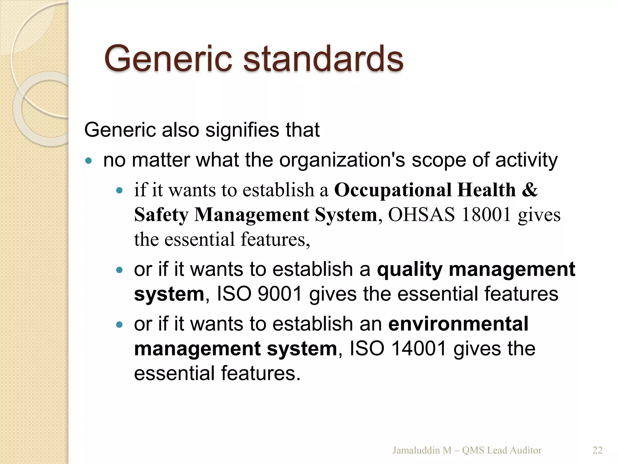 Generic standards
Jamaluddin M – QMS Lead Auditor 22
Generic also signifies that
 no matter what the organization's scope of activity
 if it wants to establish a Occupational Health &
Safety Management System, OHSAS 18001 gives
the essential features,
 or if it wants to establish a quality management
system, ISO 9001 gives the essential features
 or if it wants to establish an environmental
management system, ISO 14001 gives the
essential features.
 