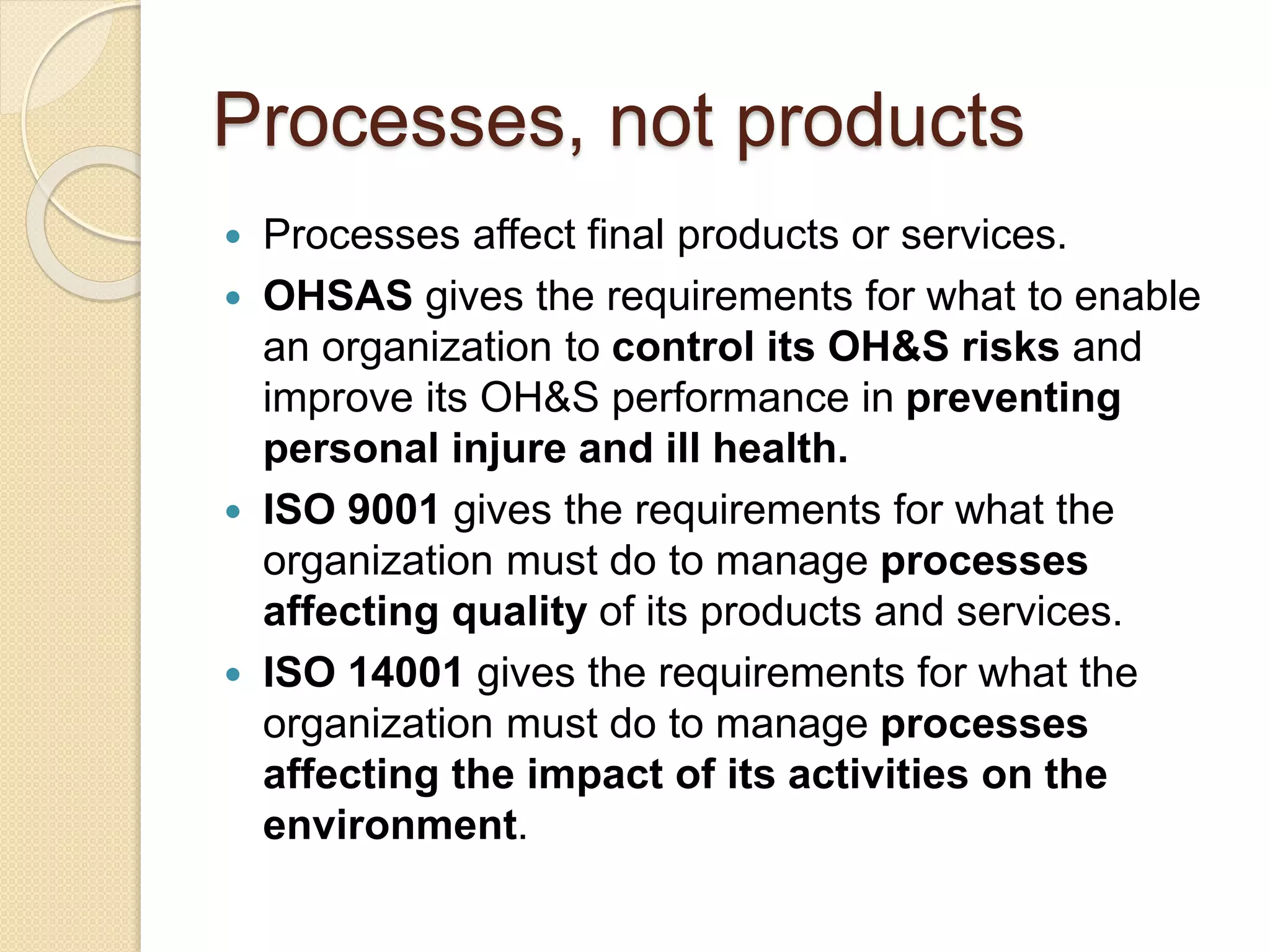 Processes, not products
 Processes affect final products or services.
 OHSAS gives the requirements for what to enable
an organization to control its OH&S risks and
improve its OH&S performance in preventing
personal injure and ill health.
 ISO 9001 gives the requirements for what the
organization must do to manage processes
affecting quality of its products and services.
 ISO 14001 gives the requirements for what the
organization must do to manage processes
affecting the impact of its activities on the
environment.
 