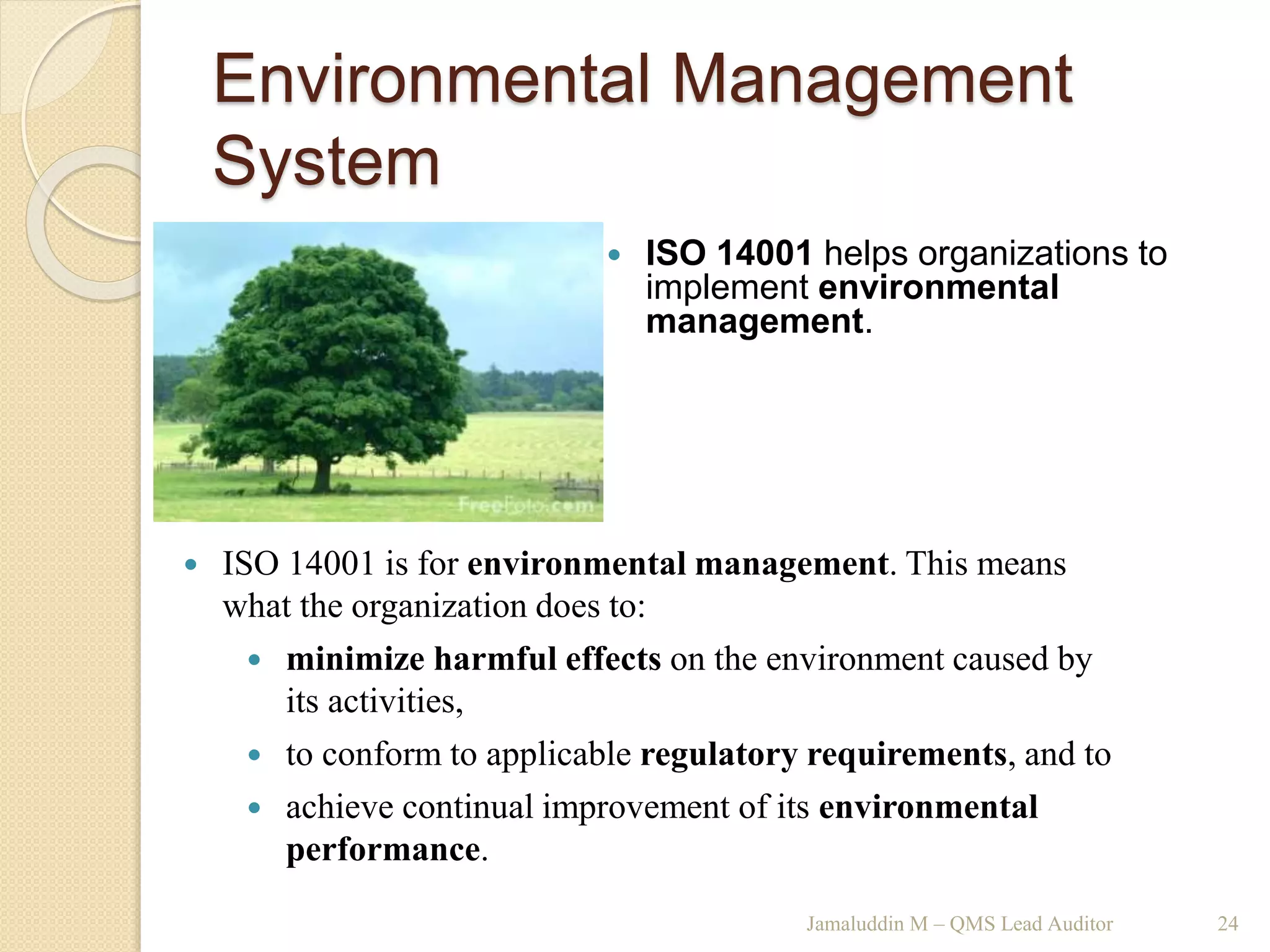 Environmental Management
System
Jamaluddin M – QMS Lead Auditor 24
 ISO 14001 helps organizations to
implement environmental
management.
 ISO 14001 is for environmental management. This means
what the organization does to:
 minimize harmful effects on the environment caused by
its activities,
 to conform to applicable regulatory requirements, and to
 achieve continual improvement of its environmental
performance.
 