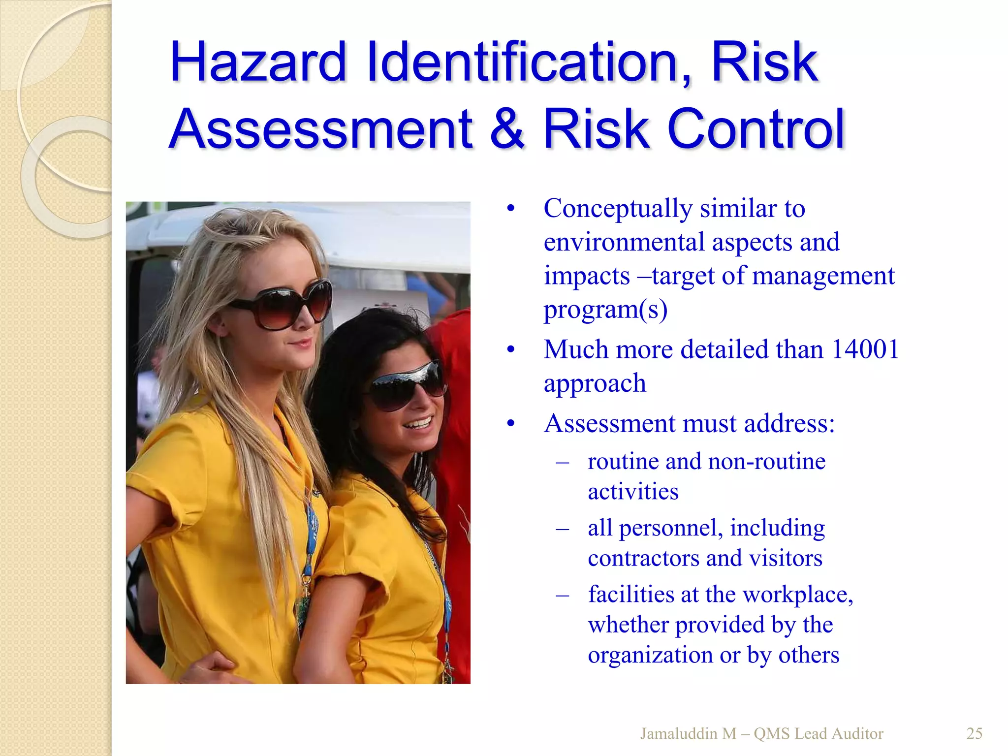 Hazard Identification, Risk
Assessment & Risk Control
Jamaluddin M – QMS Lead Auditor 25
• Conceptually similar to
environmental aspects and
impacts –target of management
program(s)
• Much more detailed than 14001
approach
• Assessment must address:
– routine and non-routine
activities
– all personnel, including
contractors and visitors
– facilities at the workplace,
whether provided by the
organization or by others
 