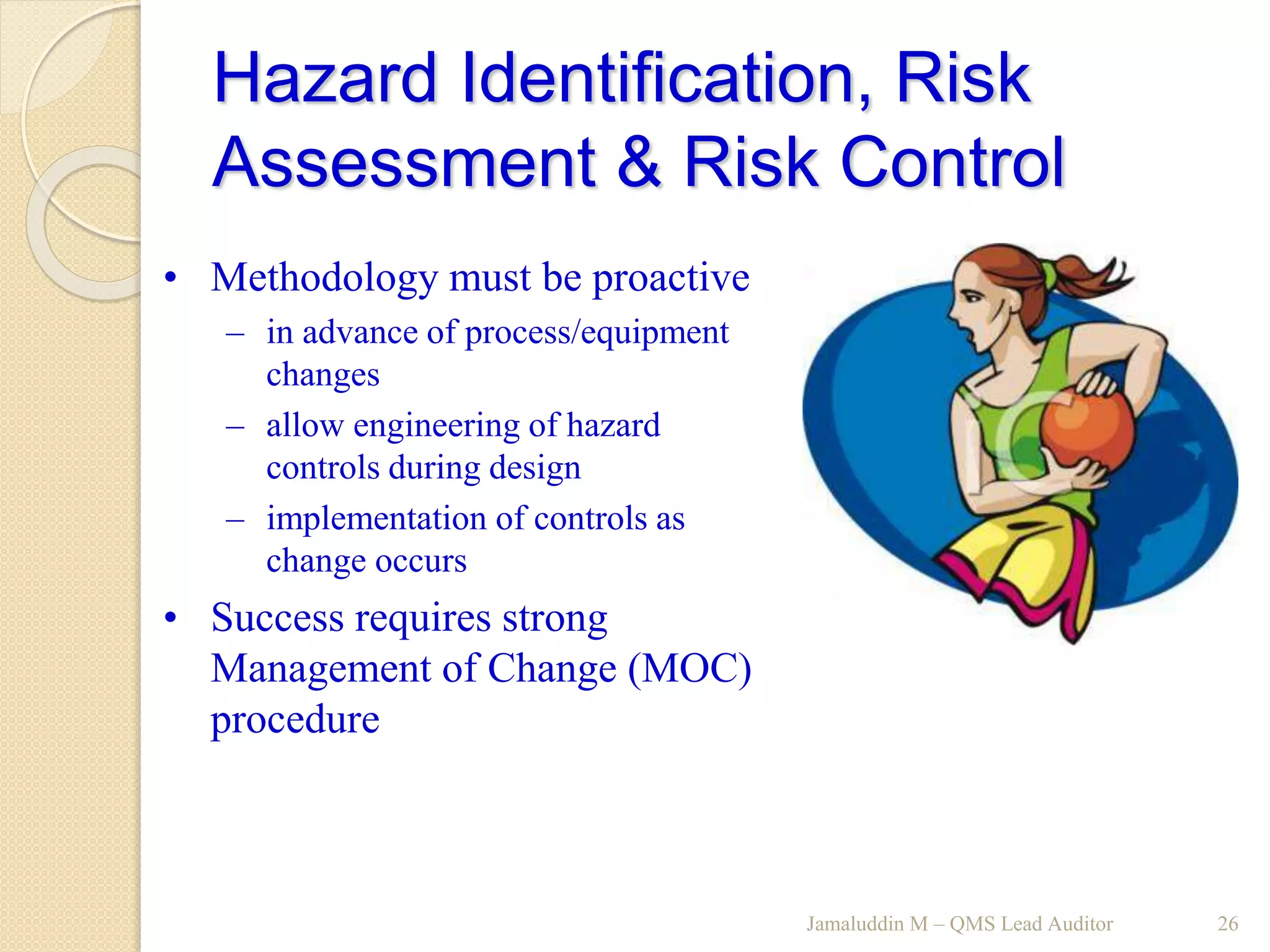 Hazard Identification, Risk
Assessment & Risk Control
Jamaluddin M – QMS Lead Auditor 26
• Methodology must be proactive
– in advance of process/equipment
changes
– allow engineering of hazard
controls during design
– implementation of controls as
change occurs
• Success requires strong
Management of Change (MOC)
procedure
 