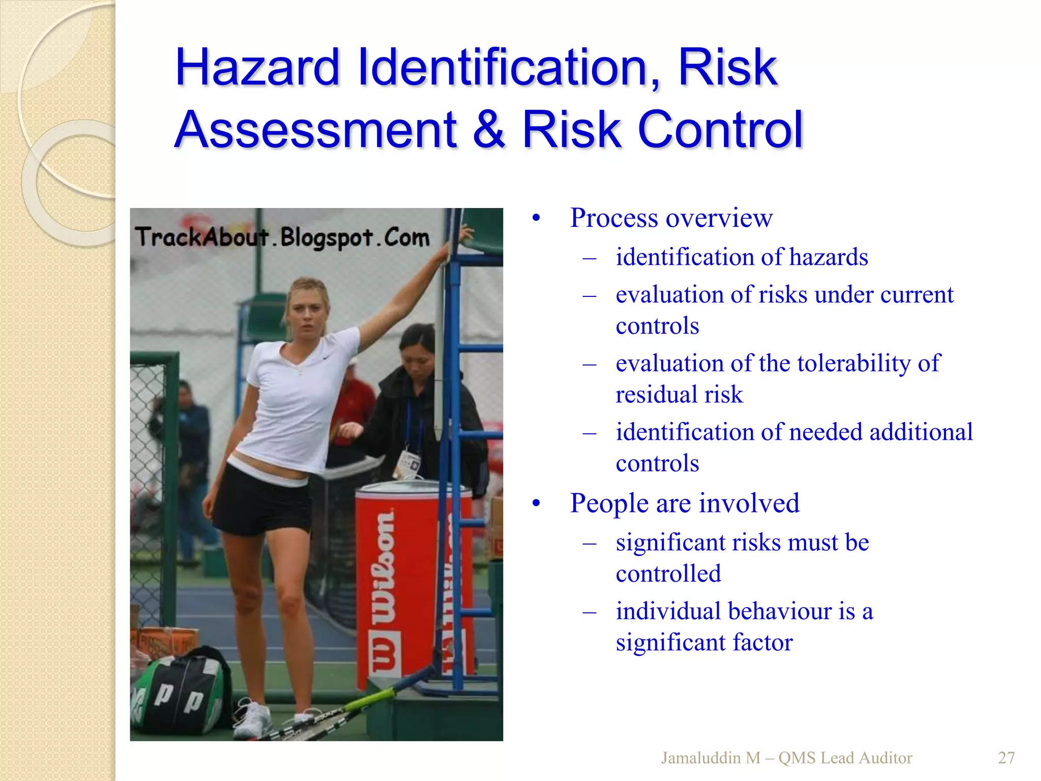 Hazard Identification, Risk
Assessment & Risk Control
Jamaluddin M – QMS Lead Auditor 27
• Process overview
– identification of hazards
– evaluation of risks under current
controls
– evaluation of the tolerability of
residual risk
– identification of needed additional
controls
• People are involved
– significant risks must be
controlled
– individual behaviour is a
significant factor
 