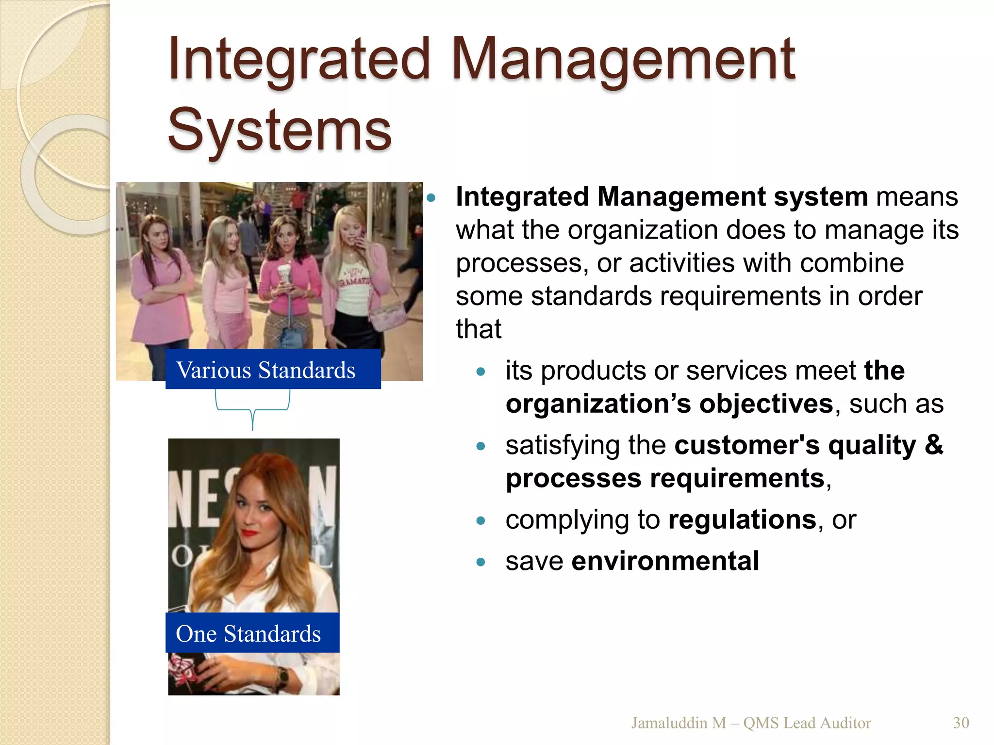 Integrated Management
Systems
Jamaluddin M – QMS Lead Auditor 30
 Integrated Management system means
what the organization does to manage its
processes, or activities with combine
some standards requirements in order
that
 its products or services meet the
organization’s objectives, such as
 satisfying the customer's quality &
processes requirements,
 complying to regulations, or
 save environmental
Various Standards
One Standards
 