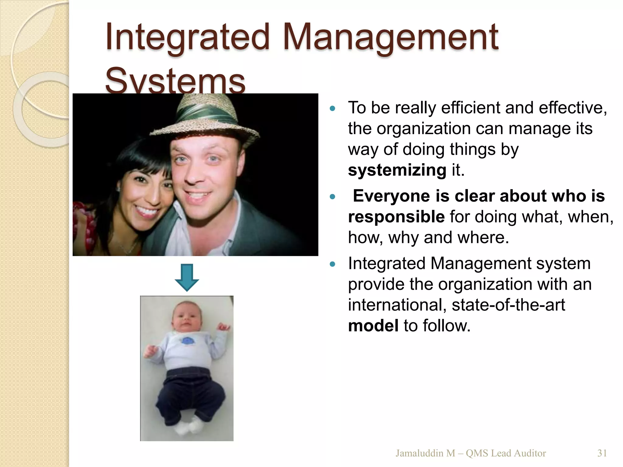 Integrated Management
Systems
Jamaluddin M – QMS Lead Auditor 31
 To be really efficient and effective,
the organization can manage its
way of doing things by
systemizing it.
 Everyone is clear about who is
responsible for doing what, when,
how, why and where.
 Integrated Management system
provide the organization with an
international, state-of-the-art
model to follow.
 