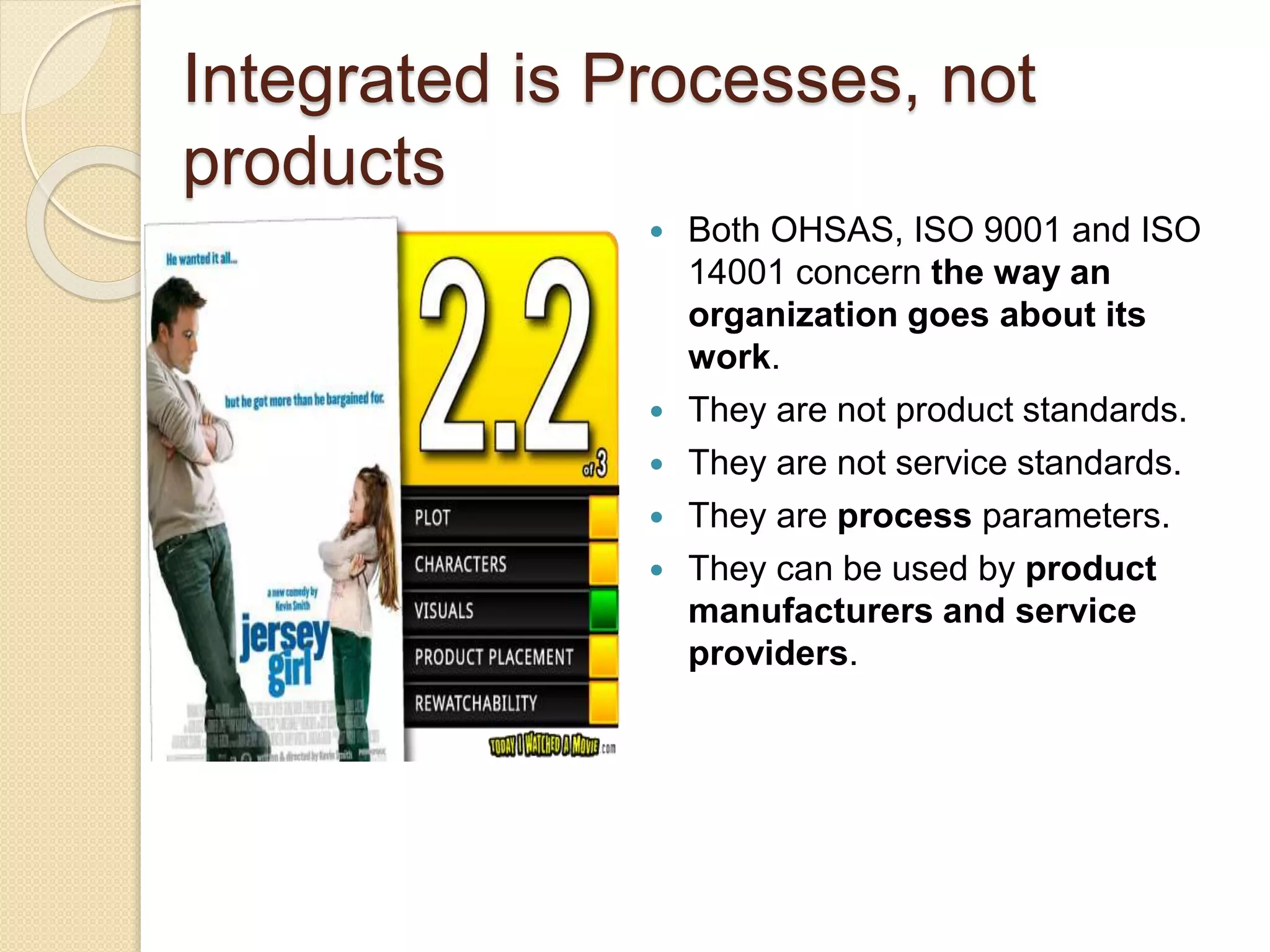 Integrated is Processes, not
products
 Both OHSAS, ISO 9001 and ISO
14001 concern the way an
organization goes about its
work.
 They are not product standards.
 They are not service standards.
 They are process parameters.
 They can be used by product
manufacturers and service
providers.
 