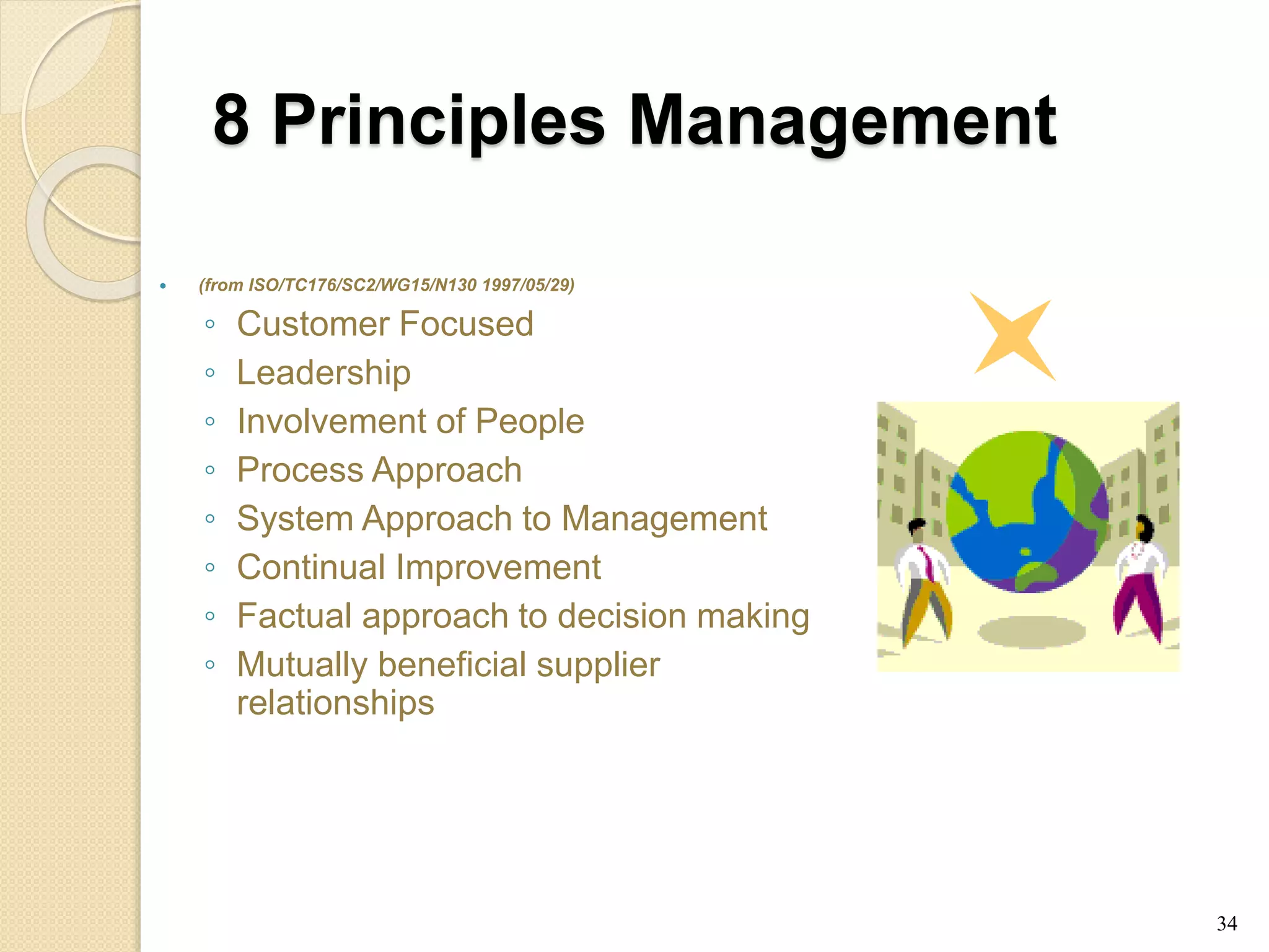8 Principles Management
 (from ISO/TC176/SC2/WG15/N130 1997/05/29)
◦ Customer Focused
◦ Leadership
◦ Involvement of People
◦ Process Approach
◦ System Approach to Management
◦ Continual Improvement
◦ Factual approach to decision making
◦ Mutually beneficial supplier
relationships
34
 